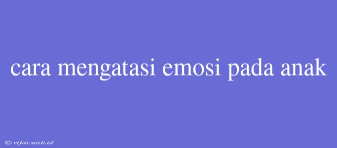 Cara Mengatasi Emosi Pada Anak