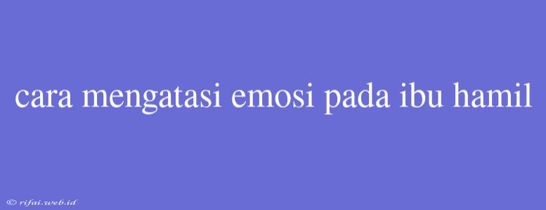 Cara Mengatasi Emosi Pada Ibu Hamil