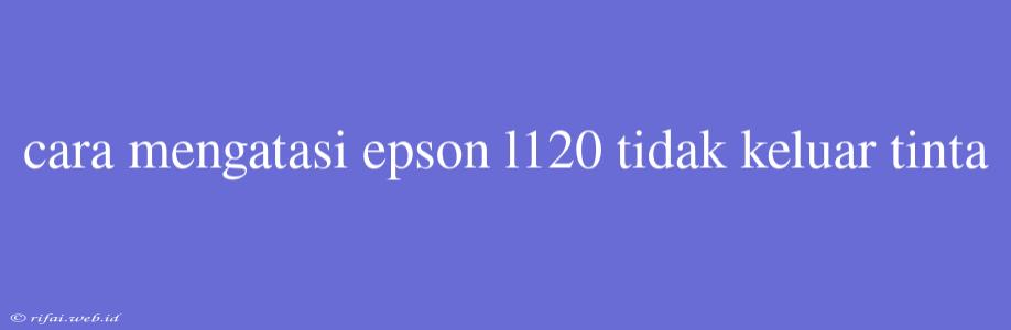 Cara Mengatasi Epson L120 Tidak Keluar Tinta