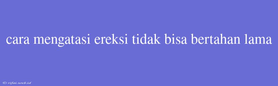 Cara Mengatasi Ereksi Tidak Bisa Bertahan Lama