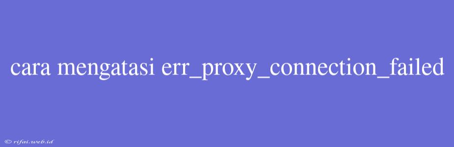 Cara Mengatasi Err_proxy_connection_failed