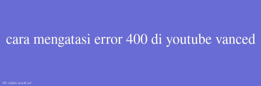 Cara Mengatasi Error 400 Di Youtube Vanced