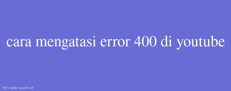 Cara Mengatasi Error 400 Di Youtube