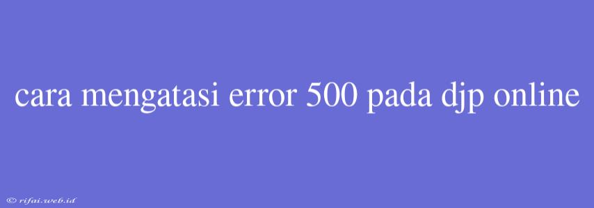 Cara Mengatasi Error 500 Pada Djp Online