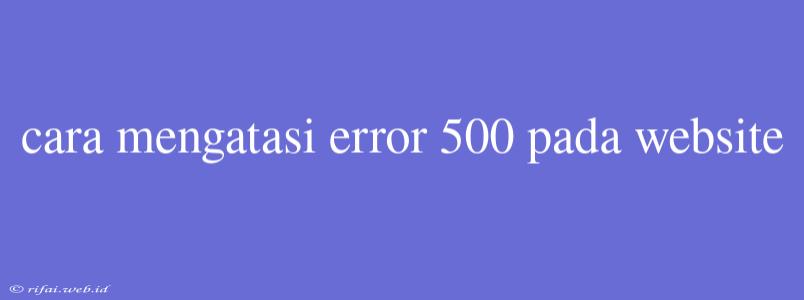 Cara Mengatasi Error 500 Pada Website