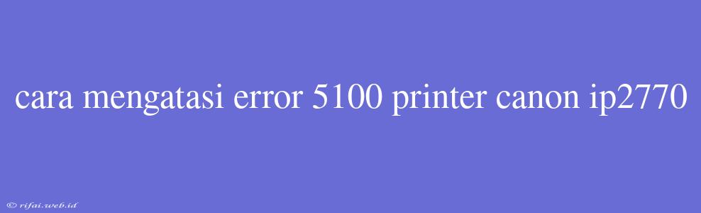 Cara Mengatasi Error 5100 Printer Canon Ip2770