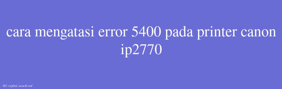 Cara Mengatasi Error 5400 Pada Printer Canon Ip2770