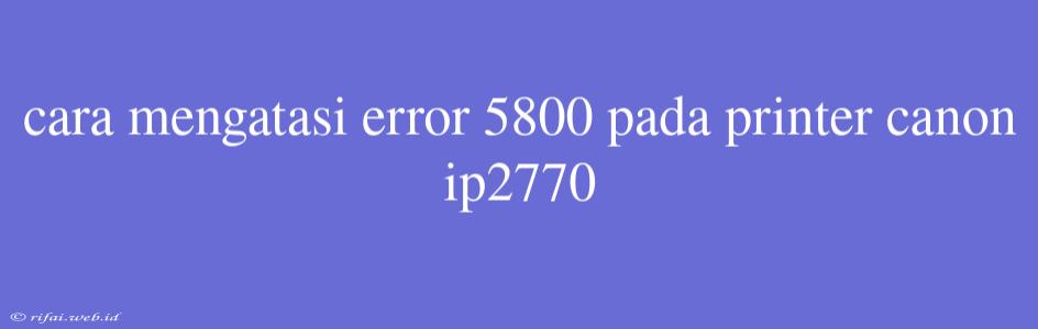 Cara Mengatasi Error 5800 Pada Printer Canon Ip2770