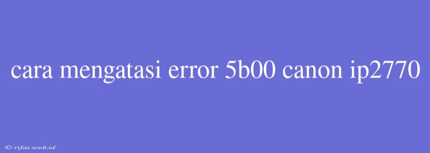 Cara Mengatasi Error 5b00 Canon Ip2770