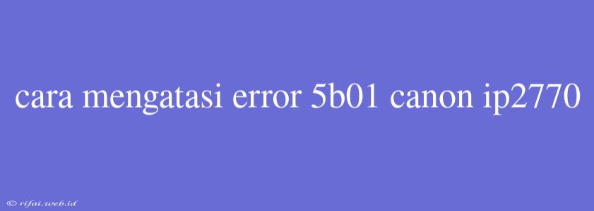 Cara Mengatasi Error 5b01 Canon Ip2770