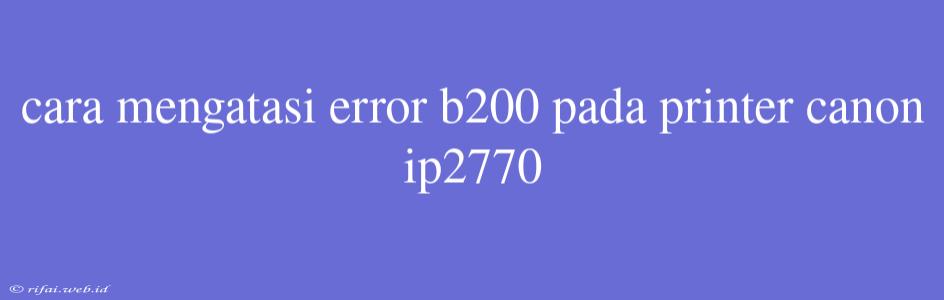 Cara Mengatasi Error B200 Pada Printer Canon Ip2770