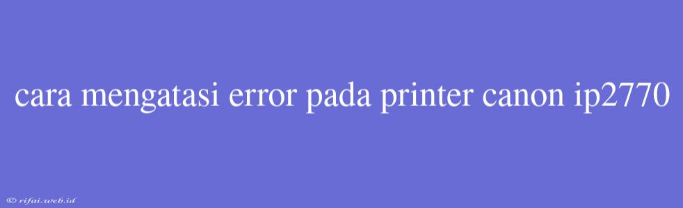 Cara Mengatasi Error Pada Printer Canon Ip2770