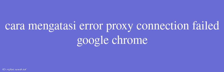 Cara Mengatasi Error Proxy Connection Failed Google Chrome