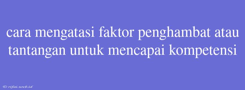 Cara Mengatasi Faktor Penghambat Atau Tantangan Untuk Mencapai Kompetensi