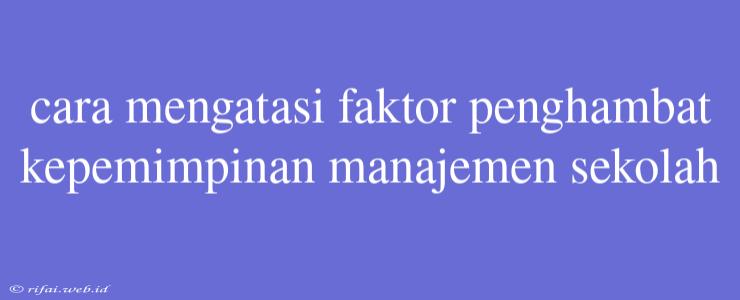 Cara Mengatasi Faktor Penghambat Kepemimpinan Manajemen Sekolah