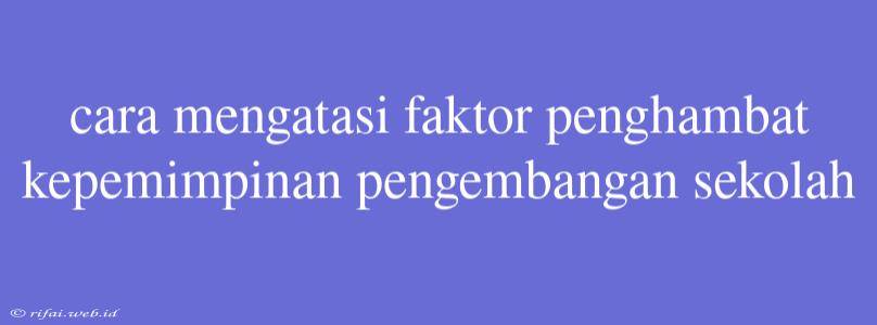 Cara Mengatasi Faktor Penghambat Kepemimpinan Pengembangan Sekolah