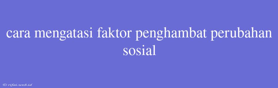 Cara Mengatasi Faktor Penghambat Perubahan Sosial