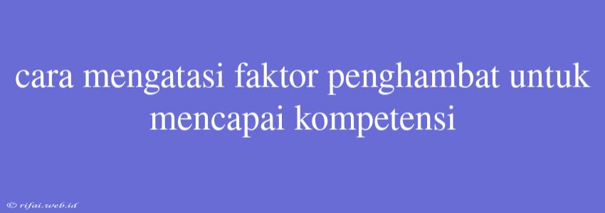 Cara Mengatasi Faktor Penghambat Untuk Mencapai Kompetensi