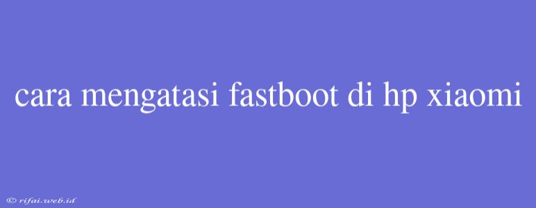 Cara Mengatasi Fastboot Di Hp Xiaomi