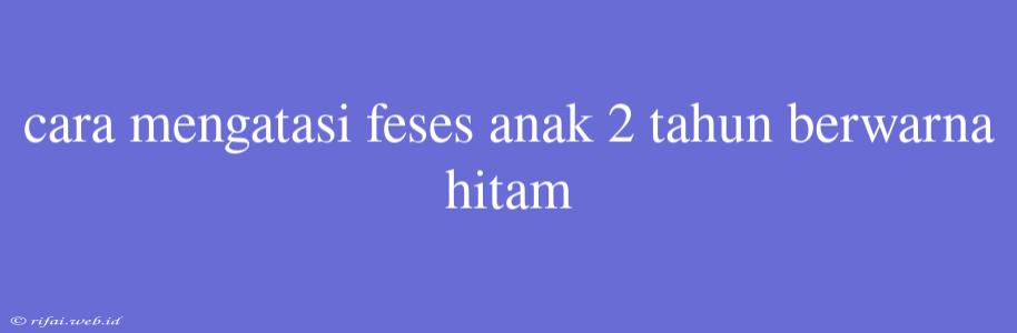 Cara Mengatasi Feses Anak 2 Tahun Berwarna Hitam