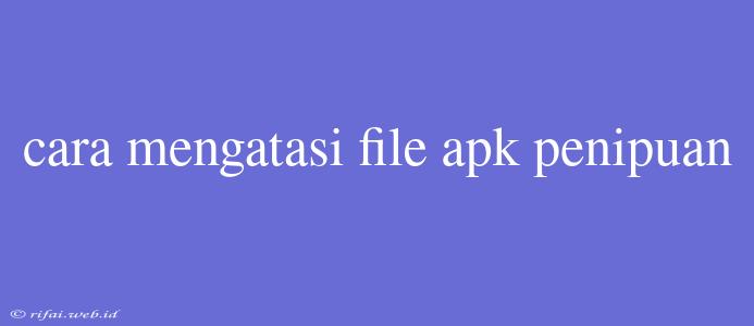 Cara Mengatasi File Apk Penipuan