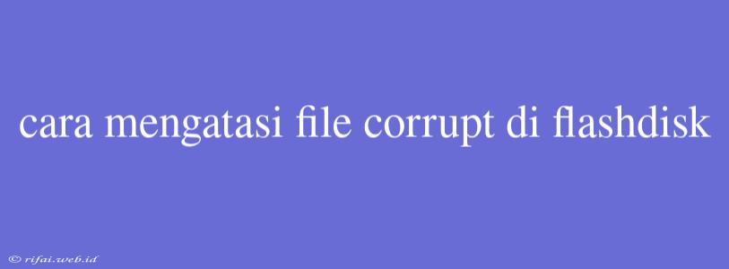 Cara Mengatasi File Corrupt Di Flashdisk