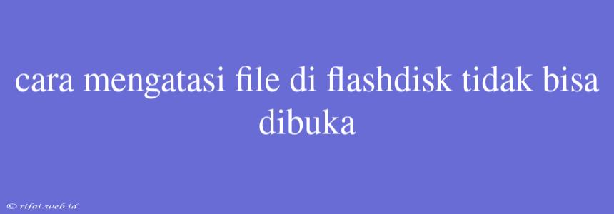 Cara Mengatasi File Di Flashdisk Tidak Bisa Dibuka