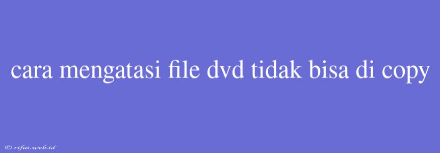 Cara Mengatasi File Dvd Tidak Bisa Di Copy