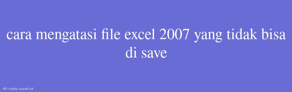 Cara Mengatasi File Excel 2007 Yang Tidak Bisa Di Save