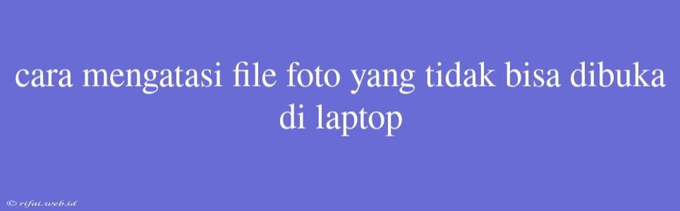 Cara Mengatasi File Foto Yang Tidak Bisa Dibuka Di Laptop