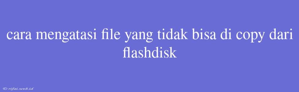 Cara Mengatasi File Yang Tidak Bisa Di Copy Dari Flashdisk