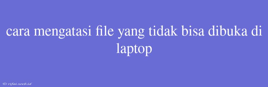 Cara Mengatasi File Yang Tidak Bisa Dibuka Di Laptop