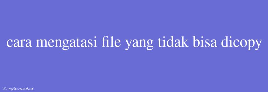 Cara Mengatasi File Yang Tidak Bisa Dicopy