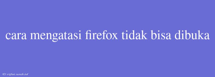 Cara Mengatasi Firefox Tidak Bisa Dibuka