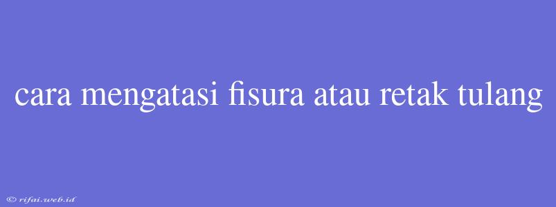 Cara Mengatasi Fisura Atau Retak Tulang