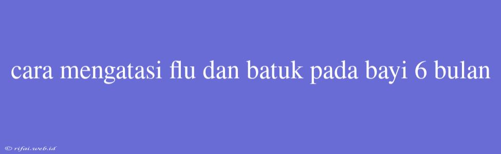 Cara Mengatasi Flu Dan Batuk Pada Bayi 6 Bulan