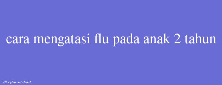 Cara Mengatasi Flu Pada Anak 2 Tahun