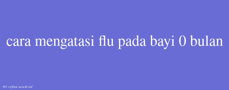 Cara Mengatasi Flu Pada Bayi 0 Bulan