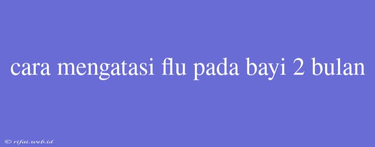 Cara Mengatasi Flu Pada Bayi 2 Bulan