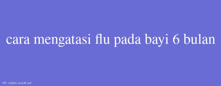 Cara Mengatasi Flu Pada Bayi 6 Bulan