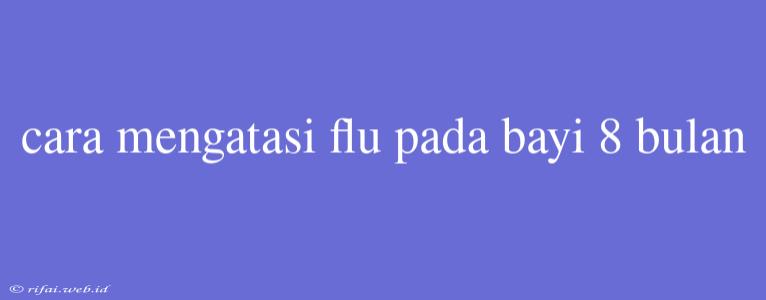 Cara Mengatasi Flu Pada Bayi 8 Bulan