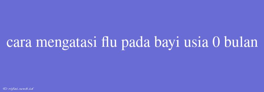 Cara Mengatasi Flu Pada Bayi Usia 0 Bulan