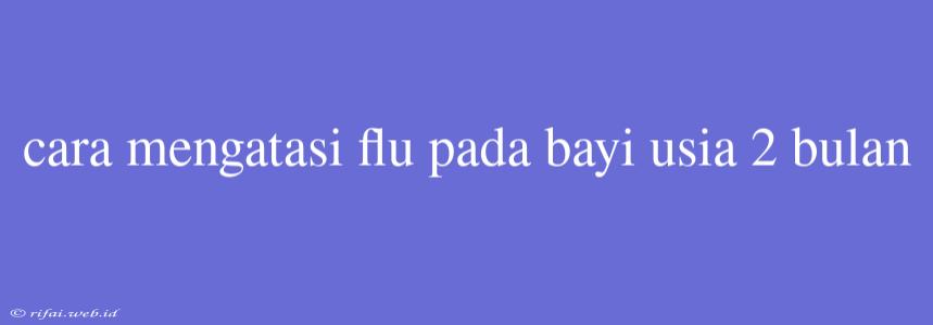 Cara Mengatasi Flu Pada Bayi Usia 2 Bulan