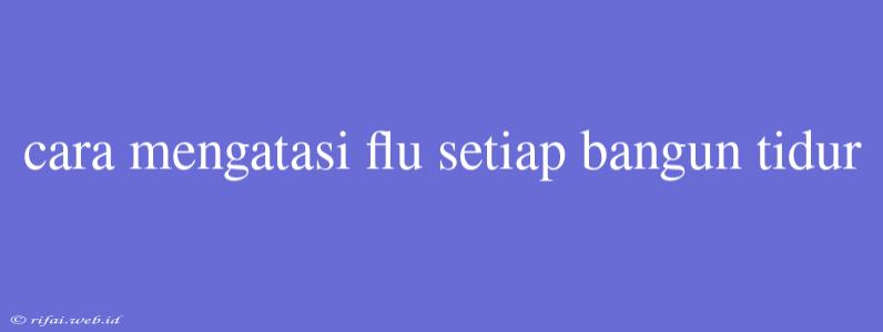 Cara Mengatasi Flu Setiap Bangun Tidur