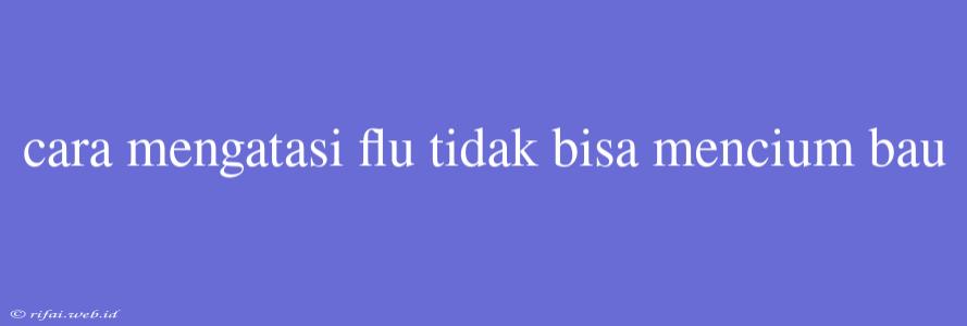 Cara Mengatasi Flu Tidak Bisa Mencium Bau