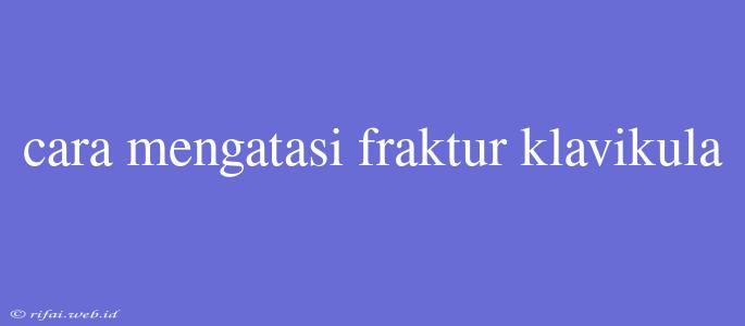 Cara Mengatasi Fraktur Klavikula