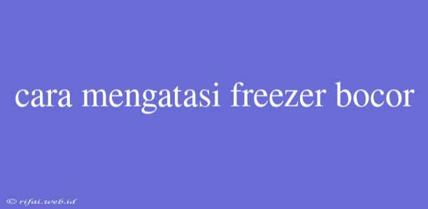 Cara Mengatasi Freezer Bocor