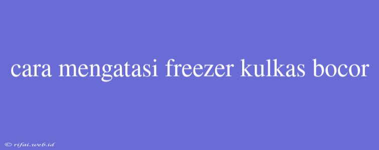 Cara Mengatasi Freezer Kulkas Bocor