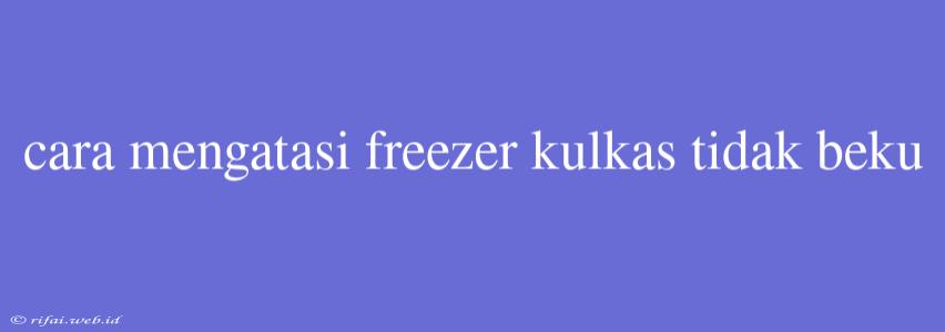 Cara Mengatasi Freezer Kulkas Tidak Beku