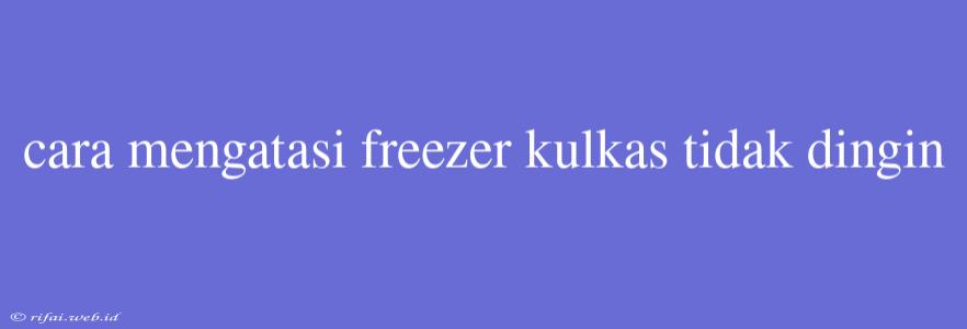 Cara Mengatasi Freezer Kulkas Tidak Dingin